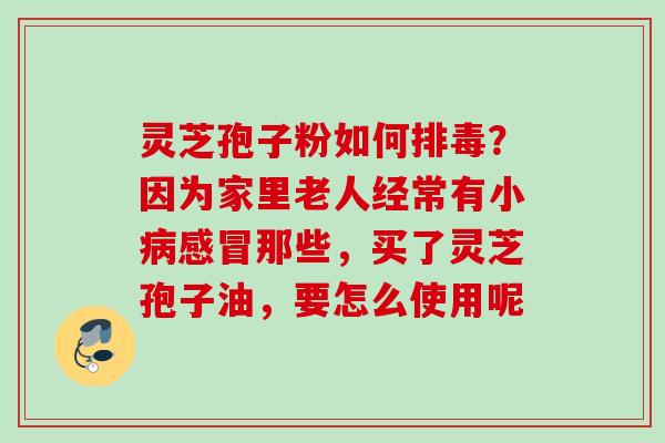 灵芝孢子粉如何排毒？因为家里老人经常有小病感冒那些，买了灵芝孢子油，要怎么使用呢