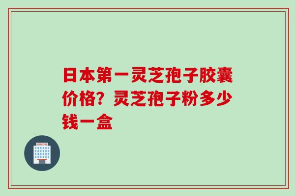 日本第一灵芝孢子胶囊价格?灵芝孢子粉多少钱一盒 日本第一灵芝孢子胶囊价格?灵芝孢子粉多少钱一盒