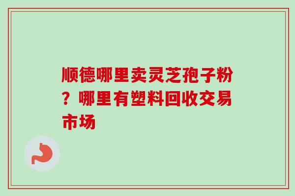 顺德哪里卖灵芝孢子粉?哪里有塑料回收交易市场 顺德哪里卖灵芝孢子粉?哪里有塑料回收交易市场