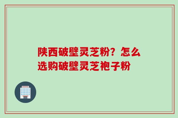 陕西破壁灵芝粉？怎么选购破壁灵芝袍子粉