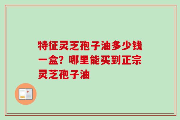 特征灵芝孢子油多少钱一盒？哪里能买到正宗灵芝孢子油