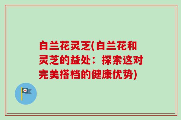白兰花灵芝(白兰花和灵芝的益处：探索这对完美搭档的健康优势)