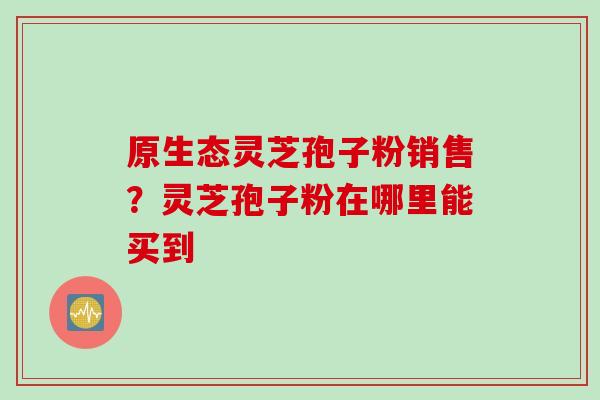 原生态灵芝孢子粉销售？灵芝孢子粉在哪里能买到