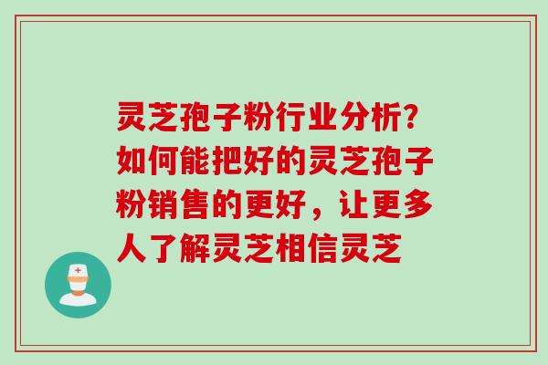 灵芝孢子粉行业分析？如何能把好的灵芝孢子粉销售的更好，让更多人了解灵芝相信灵芝
