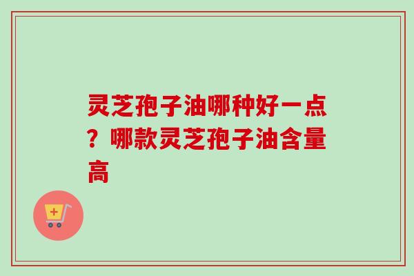 灵芝孢子油哪种好一点？哪款灵芝孢子油含量高