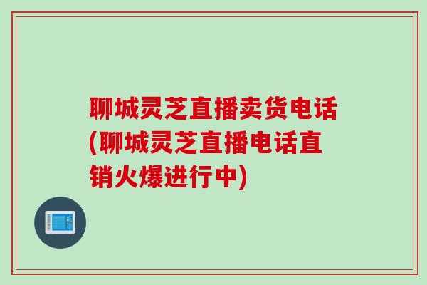 聊城灵芝直播卖货电话(聊城灵芝直播电话直销火爆进行中)