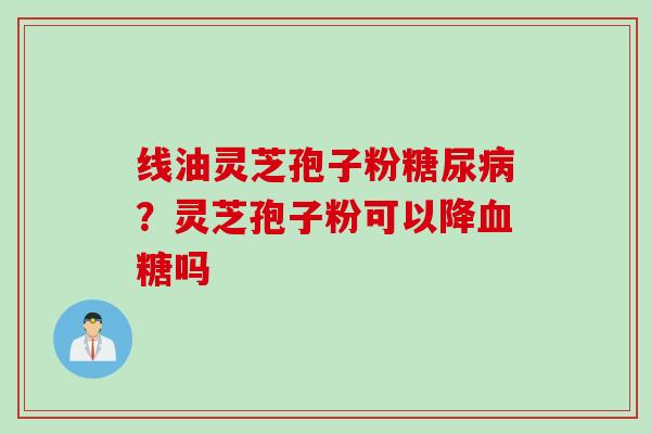 线油灵芝孢子粉糖尿病？灵芝孢子粉可以降血糖吗