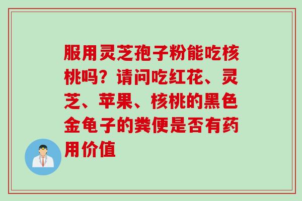 服用灵芝孢子粉能吃核桃吗？请问吃红花、灵芝、苹果、核桃的黑色金龟子的粪便是否有药用价值