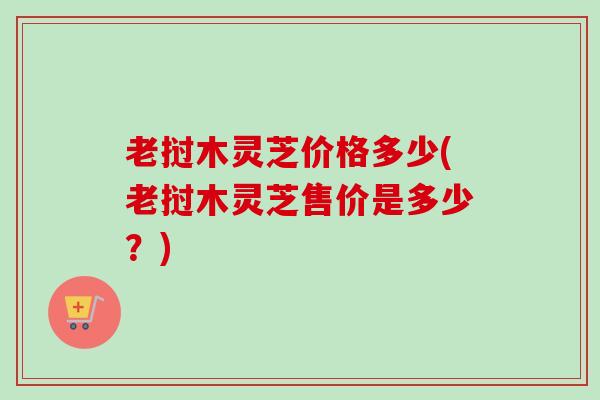 老挝木灵芝价格多少(老挝木灵芝售价是多少？)