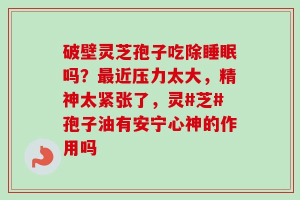 破壁灵芝孢子吃除睡眠吗？最近压力太大，精神太紧张了，灵#芝#孢子油有安宁心神的作用吗