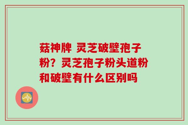菇神牌 灵芝破壁孢子粉？灵芝孢子粉头道粉和破壁有什么区别吗