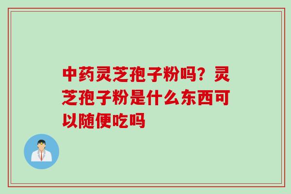 灵芝孢子粉吗?灵芝孢子粉是什么东西可以随便吃吗 灵芝孢子粉吗?灵芝孢子粉是什么东西可以随便吃吗