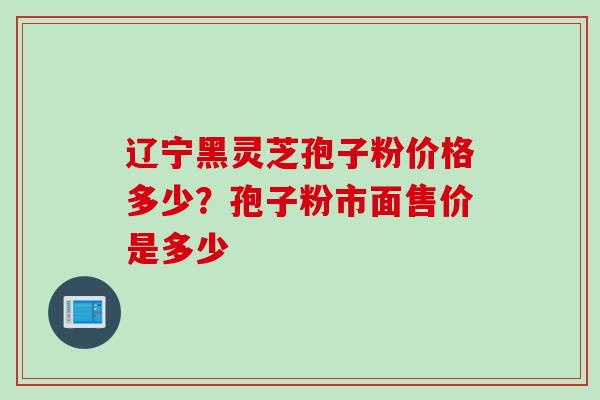 辽宁黑灵芝孢子粉价格多少？孢子粉市面售价是多少