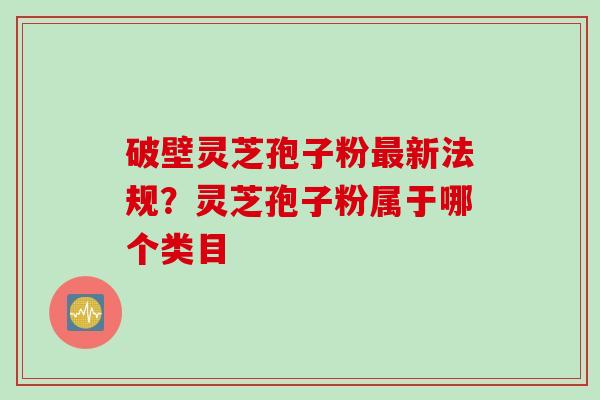 破壁灵芝孢子粉最新法规？灵芝孢子粉属于哪个类目