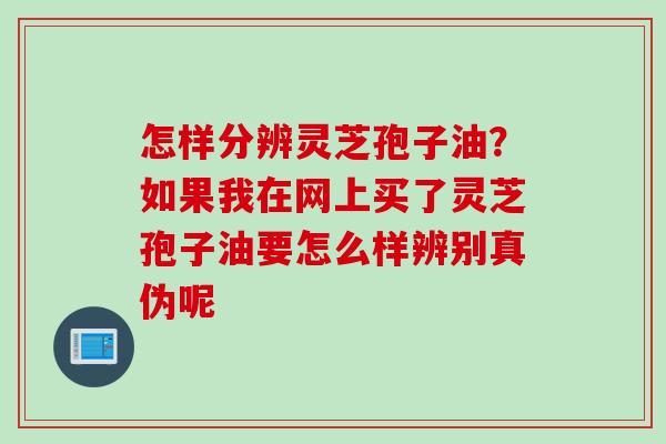 怎样分辨灵芝孢子油？如果我在网上买了灵芝孢子油要怎么样辨别真伪呢
