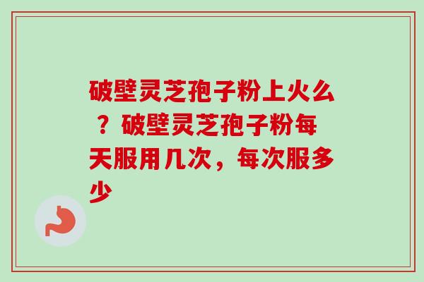 破壁灵芝孢子粉上火么 ？破壁灵芝孢子粉每天服用几次，每次服多少