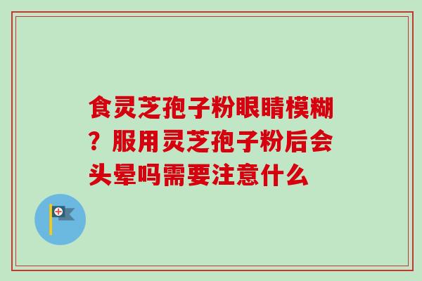 食灵芝孢子粉眼睛模糊?服用灵芝孢子粉后会头晕吗需要注意什么 食灵芝孢子粉眼睛模糊?服用灵芝孢子粉后会头晕吗需要注意什么
