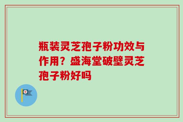 瓶装灵芝孢子粉功效与作用？盛海堂破壁灵芝孢子粉好吗