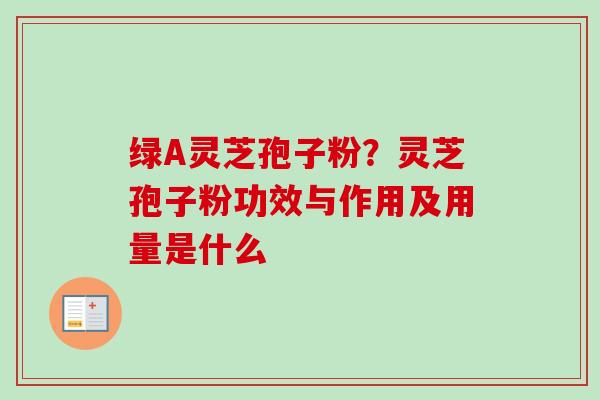 绿A灵芝孢子粉？灵芝孢子粉功效与作用及用量是什么