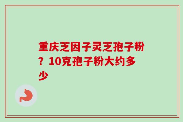 重庆芝因子灵芝孢子粉?10克孢子粉大约多少 重庆芝因子灵芝孢子粉?10克孢子粉大约多少