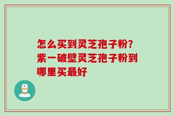 怎么买到灵芝孢子粉？紫一破壁灵芝孢子粉到哪里买最好