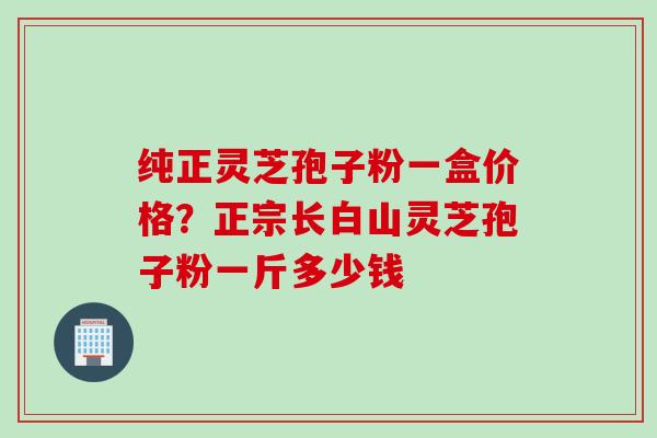 纯正灵芝孢子粉一盒价格?正宗长白山灵芝孢子粉一斤多少钱 纯正灵芝孢子粉一盒价格?正宗长白山灵芝孢子粉一斤多少钱