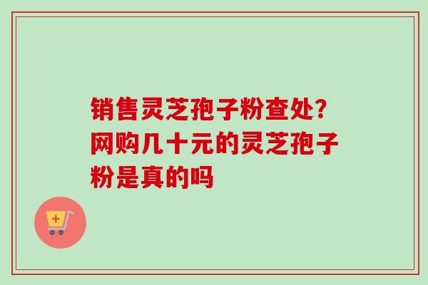 销售灵芝孢子粉查处？网购几十元的灵芝孢子粉是真的吗