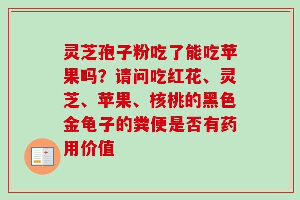 灵芝孢子粉吃了能吃苹果吗？请问吃红花、灵芝、苹果、核桃的黑色金龟子的粪便是否有药用价值
