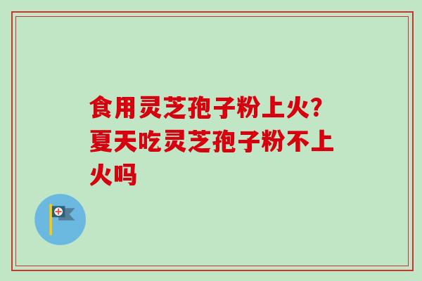 食用灵芝孢子粉上火？夏天吃灵芝孢子粉不上火吗