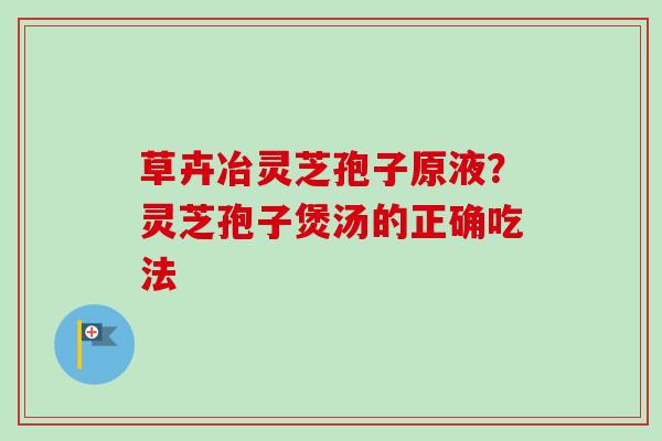 草卉冶灵芝孢子原液？灵芝孢子煲汤的正确吃法