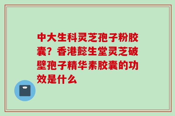 中大生科灵芝孢子粉胶囊？香港懿生堂灵芝破壁孢子精华素胶囊的功效是什么