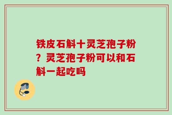铁皮石斛十灵芝孢子粉？灵芝孢子粉可以和石斛一起吃吗