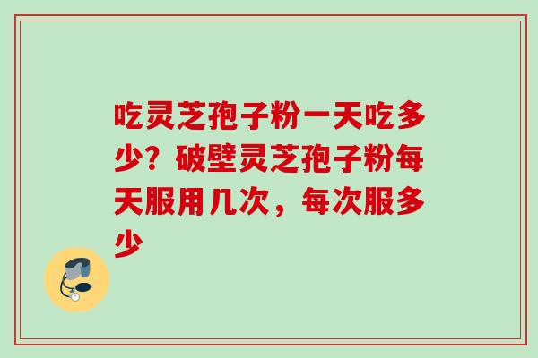吃灵芝孢子粉一天吃多少？破壁灵芝孢子粉每天服用几次，每次服多少