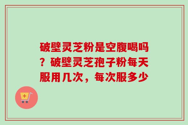 破壁灵芝粉是空腹喝吗？破壁灵芝孢子粉每天服用几次，每次服多少