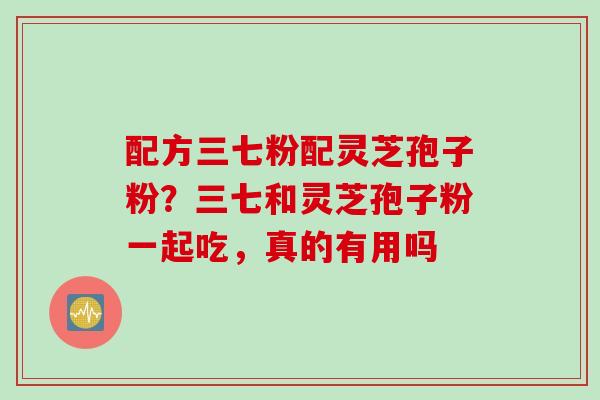配方三七粉配灵芝孢子粉？三七和灵芝孢子粉一起吃，真的有用吗
