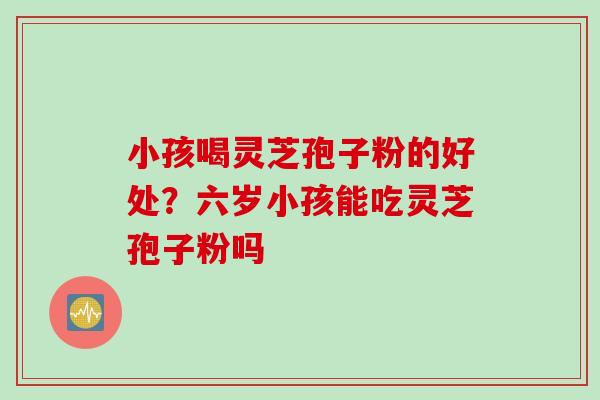 小孩喝灵芝孢子粉的好处？六岁小孩能吃灵芝孢子粉吗