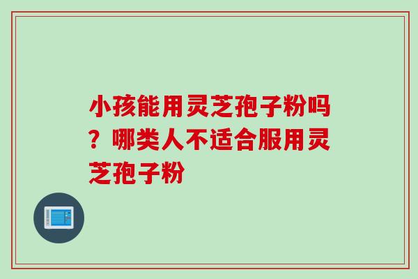 小孩能用灵芝孢子粉吗？哪类人不适合服用灵芝孢子粉
