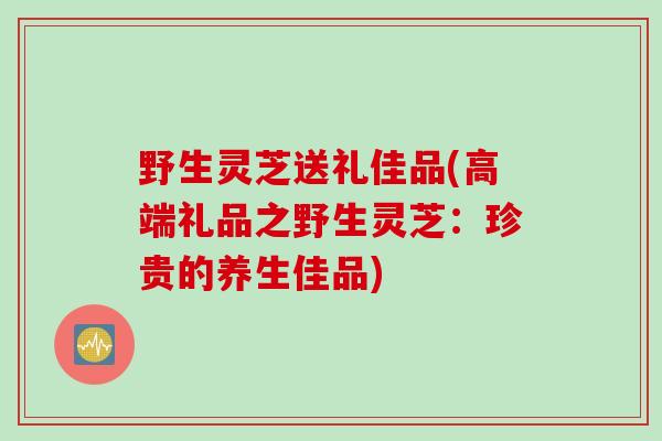 野生灵芝送礼佳品(高端礼品之野生灵芝：珍贵的养生佳品)