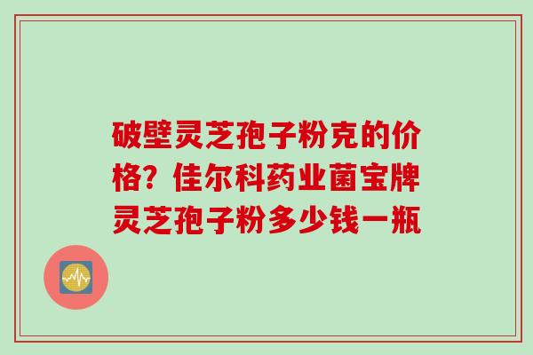 破壁灵芝孢子粉克的价格？佳尔科药业菌宝牌灵芝孢子粉多少钱一瓶