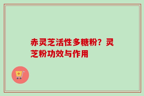 赤灵芝活性多糖粉?灵芝粉功效与作用 赤灵芝活性多糖粉?灵芝粉功效与作用