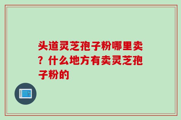 头道灵芝孢子粉哪里卖？什么地方有卖灵芝孢子粉的