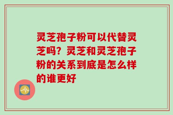 灵芝孢子粉可以代替灵芝吗？灵芝和灵芝孢子粉的关系到底是怎么样的谁更好