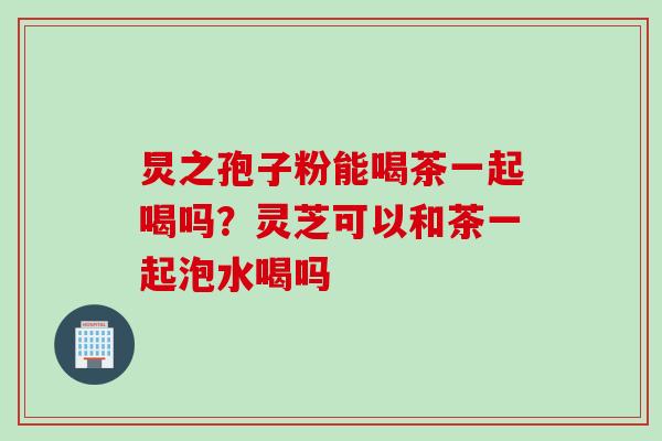 炅之孢子粉能喝茶一起喝吗？灵芝可以和茶一起泡水喝吗