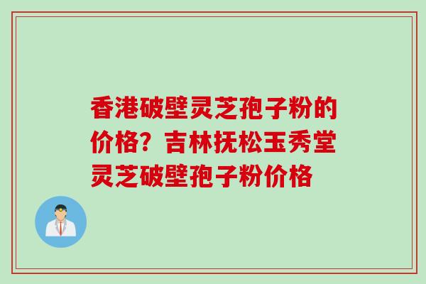 香港破壁灵芝孢子粉的价格？吉林抚松玉秀堂灵芝破壁孢子粉价格