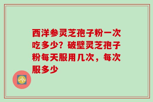西洋参灵芝孢子粉一次吃多少？破壁灵芝孢子粉每天服用几次，每次服多少