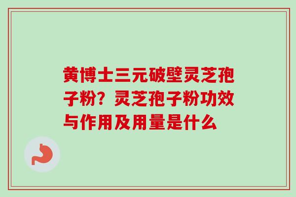 黄博士三元破壁灵芝孢子粉？灵芝孢子粉功效与作用及用量是什么
