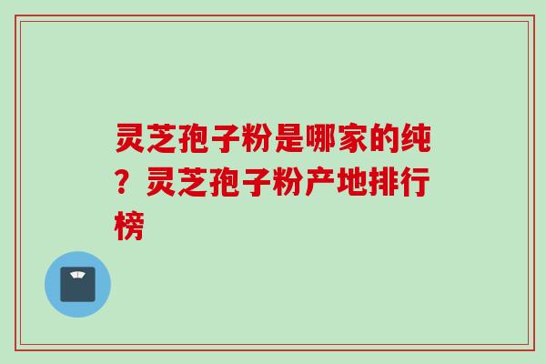 灵芝孢子粉是哪家的纯？灵芝孢子粉产地排行榜