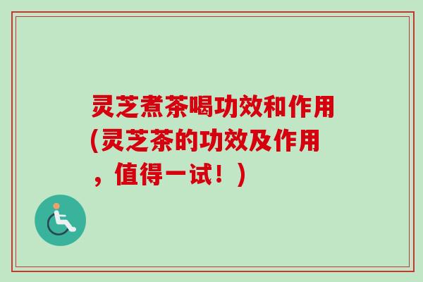 灵芝煮茶喝功效和作用(灵芝茶的功效及作用，值得一试！)
