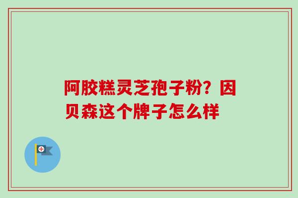 阿胶糕灵芝孢子粉？因贝森这个牌子怎么样