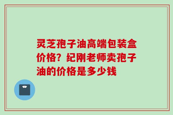 灵芝孢子油高端包装盒价格？纪刚老师卖孢子油的价格是多少钱